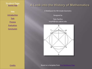 Student Page
 [Teacher Page]


                      A WebQuest for 9th Grade Geometry
     Title
 Introduction                    Designed by
     Task                      Tyler Pacifico
   Process                 tmp44@zips.uakron.edu

  Evaluation
  Conclusion




    Credits       Based on a template from The WebQuest Page
 