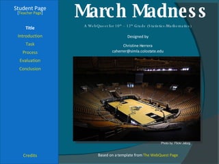 March Madness Student Page Title Introduction Task Process Evaluation Conclusion Credits [ Teacher Page ] A WebQuest for 10 th  – 12 th  Grade (Statistics/Mathematics) Designed by Christine Herrera [email_address] Based on a template from  The WebQuest Page Photo by: Flickr Jabzg 