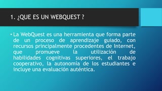 1. ¿QUE ES UN WEBQUEST ?
• La WebQuest es una herramienta que forma parte
de un proceso de aprendizaje guiado, con
recursos principalmente procedentes de Internet,
que promueve la utilización de
habilidades cognitivas superiores, el trabajo
cooperativo, la autonomía de los estudiantes e
incluye una evaluación auténtica.
 