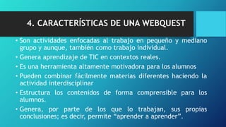 4. CARACTERÍSTICAS DE UNA WEBQUEST
• Son actividades enfocadas al trabajo en pequeño y mediano
grupo y aunque, también como trabajo individual.
• Genera aprendizaje de TIC en contextos reales.
• Es una herramienta altamente motivadora para los alumnos
• Pueden combinar fácilmente materias diferentes haciendo la
actividad interdisciplinar
• Estructura los contenidos de forma comprensible para los
alumnos.
• Genera, por parte de los que lo trabajan, sus propias
conclusiones; es decir, permite “aprender a aprender”.
 