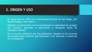 2. ORIGEN Y USO
• Se desarrollo en 1995 en la Universidad Estatal de San Diego, por
Bernie Dodge y Tom March.
• Objetivo en desarrollar en los estudiantes la capacidad de navegar
por Internet, aprender a seleccionar y recuperar datos de
múltiples fuentes.
• Es un recurso didáctico por los profesores, basado en los recursos
que proporciona Internet que estimulan a los alumnos a través de
la investigación
 