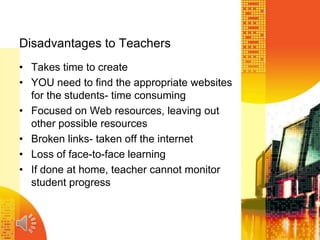 Disadvantages to Teachers
• Takes time to create
• YOU need to find the appropriate websites
for the students- time consuming
• Focused on Web resources, leaving out
other possible resources
• Broken links- taken off the internet
• Loss of face-to-face learning
• If done at home, teacher cannot monitor
student progress
 