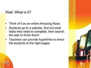 Wait. What is it?
• Think of it as an online Amazing Race.
• Students go to a website, find out what
tasks they need to complete, then search
the web to finish them!
• Teachers can provide hyperlinks to direct
the students to the right pages
 