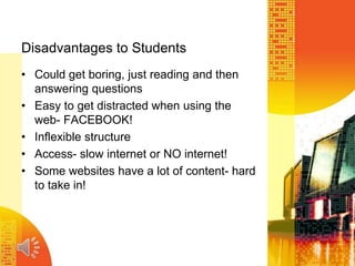 Disadvantages to Students
• Could get boring, just reading and then
answering questions
• Easy to get distracted when using the
web- FACEBOOK!
• Inflexible structure
• Access- slow internet or NO internet!
• Some websites have a lot of content- hard
to take in!
 