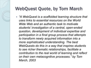 WebQuest Quote, by Tom March“A WebQuest is a scaffolded learning structure that uses links to essential resources on the World Wide Web and an authentic task to motivate students’ investigation of a central, open-ended question, development of individual expertise and participation in a final group process that attempts to transform newly acquired information into a more sophisticated understanding. The best WebQuests do this in a way that inspires students to see richer thematic relationships, facilitate a contribution to the real world of learning and reflect on their own metacognitive processes.” by Tom March, 2003