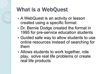 What is a WebQuestA WebQuest is an activity or lesson created using a specific formatDr. Bernie Dodge created the format in 1995 for pre-service education studentsGuided safe way to allow students to use online resources instead of searching for them  Allows students to work together, role play,  solve real life problems or create real life products