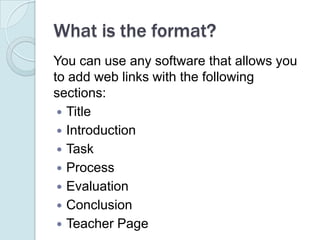 You can use any software that allows you to add web links with the following sections:TitleIntroductionTaskProcessEvaluationConclusionTeacher PageWhat is the format?
