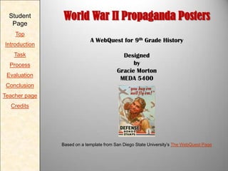 Student
Page
Top
Introduction
Task
Process
Evaluation

World War II Propaganda Posters
A WebQuest for 9th Grade History
Designed
by
Gracie Morton
MEDA 5400

Conclusion
Teacher page
Credits

Based on a template from San Diego State University’s The WebQuest Page

 