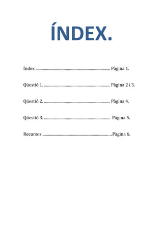 ÍNDEX.
Índex .............................................................................. Pàgina 1.


Qüestió 1. ..................................................................... Pàgina 2 i 3.


Qüestió 2. ..................................................................... Pàgina 4.


Qüestió 3. ..................................................................... Pàgina 5.


Recursos ..................................................................... ...Pàgina 6.
 
