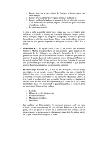 o Permet insertar arxius, vídeos de Youtube o Google sense cap
         límit d’espai.
       o Permet previsualitzar la webquest abans de publicar-la.
       o Permet publicar la Webquest sencera de forma pública o privada,
         o bé podem escollir quines pàgines consideram que han de ser
         d’una forma o altra.
       o És totalment gratuïta.

    A més a més, presenta nombrosos extres que ens permeten anar
    millorant el treball i el disseny de la nostra Webquest, afegint quizes,
    tables rúbiques, pàgines de preguntes i respostes, inserció de galeries
    fotogràfiques, activitats amb Google Maps, entre moltes altres opcions.
    Així mateix, ens permet exportar la Webquest en format PDF, doc o
    Excel.

-   Generador 1, 2, 3: Aquesta eina d’aula 21 és creació del professor
    Francisco Muñoz d’Extremadura, un dels pioners i gran expert en la
    utilització de les Webquest en educació. Generador 1, 2, 3 és un
    generador online, pel qual necessitem connexió a Internet per poder-lo
    emprar. A través d’aquest podem crear la nostra Webquest Online en
    format de p{gina Web. L’únic que hem de fer aquí és iniciar les passes
    que ja coneixem per crear la pàgina. Un cop realitzada sí que podem
    emprar-la sense disposar de cap connexió a Internet.

-   Filamentality: Aquesta eina, a més de les Webquest, reuneix altres
    estratègies en un mateix recurs. Filamentality ens guia a través de
    l’elecció d’un tema cercant a través d’Internet, seleccionant els enllaços
    d’Internet necessaris convertint-los en activitats educatives Online. A
    través del procediment el que se pretén és que mestres, estudiants i
    usuaris crein els seu propi fil d’aprenentatge a través de la xarxa amb
    l’exercitació de la seva mentalitat, la qual cosa justifica el seu nom. Dins
    de les eines de Filamentality trobem:

       o   Hotlists.
       o   Llibres de retalls Multimedia.
       o   Recerca del tresor.
       o   Mostruaris temàtics.
       o   Webquest.

    Per realitzar un Filamentality és necessari comptar amb un nom
    d’usuari i una contrassenya. El procediment d’elaboració és senzill i
    guiat, on se va guiant a l’usuari en la construcció dels formats. En un
    començament se crea una nova pàgina amb algun dels formats a partir
    de la qual se van desenvolupant la resta.
 