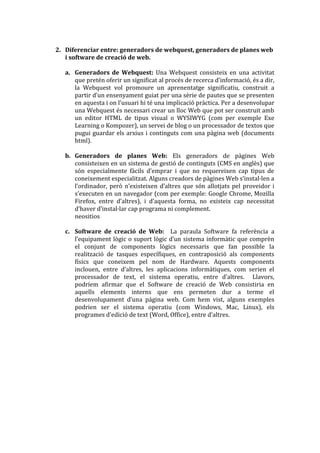 2. Diferenciar entre: generadors de webquest, generadors de planes web
   i software de creació de web.

   a. Generadors de Webquest: Una Webquest consisteix en una activitat
      que pretén oferir un significat al procés de recerca d’informació, és a dir,
      la Webquest vol promoure un aprenentatge significatiu, construit a
      partir d’un ensenyament guiat per una sèrie de pautes que se presenten
      en aquesta i on l’usuari hi té una implicació pr{ctica. Per a desenvolupar
      una Webquest és necessari crear un lloc Web que pot ser construit amb
      un editor HTML de tipus visual o WYSIWYG (com per exemple Exe
      Learning o Kompozer), un servei de blog o un processador de textos que
      pugui guardar els arxius i continguts com una pàgina web (documents
      html).

   b. Generadors de planes Web: Els generadors de pàgines Web
      consisteixen en un sistema de gestió de continguts (CMS en anglès) que
      són especialmente f{cils d’emprar i que no requereixen cap tipus de
      coneixement especialitzat. Alguns creadors de p{gines Web s’instal·len a
      l’ordinador, però n’existeixen d’altres que són allotjats pel proveidor i
      s’executen en un navegador (com per exemple: Google Chrome, Mozilla
      Firefox, entre d’altres), i d’aquesta forma, no existeix cap necessitat
      d’haver d’instal·lar cap programa ni complement.
      neositios

   c. Software de creació de Web: La paraula Software fa referència a
      l’equipament lògic o suport lògic d’un sistema inform{tic que comprèn
      el conjunt de components lògics necessaris que fan possible la
      realització de tasques específiques, en contraposició als components
      físics que coneixem pel nom de Hardware. Aquests components
      inclouen, entre d’altres, les aplicacions inform{tiques, com serien el
      processador de text, el sistema operatiu, entre d’altres. Llavors,
      podríem afirmar que el Software de creació de Web consistiria en
      aquells elements interns que ens permeten dur a terme el
      desenvolupament d’una p|gina web. Com hem vist, alguns exemples
      podrien ser el sistema operatiu (com Windows, Mac, Linux), els
      programes d’edició de text (Word, Office), entre d’altres.
 
