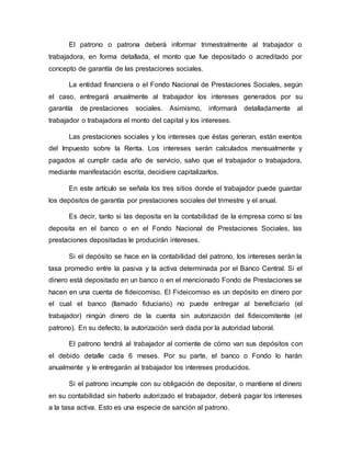 El patrono o patrona deberá informar trimestralmente al trabajador o
trabajadora, en forma detallada, el monto que fue depositado o acreditado por
concepto de garantía de las prestaciones sociales.
La entidad financiera o el Fondo Nacional de Prestaciones Sociales, según
el caso, entregará anualmente al trabajador los intereses generados por su
garantía de prestaciones sociales. Asimismo, informará detalladamente al
trabajador o trabajadora el monto del capital y los intereses.
Las prestaciones sociales y los intereses que éstas generan, están exentos
del Impuesto sobre la Renta. Los intereses serán calculados mensualmente y
pagados al cumplir cada año de servicio, salvo que el trabajador o trabajadora,
mediante manifestación escrita, decidiere capitalizarlos.
En este artículo se señala los tres sitios donde el trabajador puede guardar
los depósitos de garantía por prestaciones sociales del trimestre y el anual.
Es decir, tanto si las deposita en la contabilidad de la empresa como si las
deposita en el banco o en el Fondo Nacional de Prestaciones Sociales, las
prestaciones depositadas le producirán intereses.
Si el depósito se hace en la contabilidad del patrono, los intereses serán la
tasa promedio entre la pasiva y la activa determinada por el Banco Central. Si el
dinero está depositado en un banco o en el mencionado Fondo de Prestaciones se
hacen en una cuenta de fideicomiso. El Fideicomiso es un depósito en dinero por
el cual el banco (llamado fiduciario) no puede entregar al beneficiario (el
trabajador) ningún dinero de la cuenta sin autorización del fideicomitente (el
patrono). En su defecto, la autorización será dada por la autoridad laboral.
El patrono tendrá al trabajador al corriente de cómo van sus depósitos con
el debido detalle cada 6 meses. Por su parte, el banco o Fondo lo harán
anualmente y le entregarán al trabajador los intereses producidos.
Si el patrono incumple con su obligación de depositar, o mantiene el dinero
en su contabilidad sin haberlo autorizado el trabajador, deberá pagar los intereses
a la tasa activa. Esto es una especie de sanción al patrono.
 