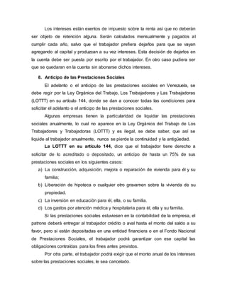 Los intereses están exentos de impuesto sobre la renta así que no deberán
ser objeto de retención alguna. Serán calculados mensualmente y pagados al
cumplir cada año, salvo que el trabajador prefiera dejarlos para que se vayan
agregando al capital y produzcan a su vez intereses. Esta decisión de dejarlos en
la cuenta debe ser puesta por escrito por el trabajador. En otro caso pudiera ser
que se quedaran en la cuenta sin abonarse dichos intereses.
8. Anticipo de las Prestaciones Sociales
El adelanto o el anticipo de las prestaciones sociales en Venezuela, se
debe regir por la Ley Orgánica del Trabajo, Los Trabajadores y Las Trabajadoras
(LOTTT) en su artículo 144, donde se dan a conocer todas las condiciones para
solicitar el adelanto o el anticipo de las prestaciones sociales.
Algunas empresas tienen la particularidad de liquidar las prestaciones
sociales anualmente, lo cual no aparece en la Ley Orgánica del Trabajo de Los
Trabajadores y Trabajadoras (LOTTT) y es ilegal, se debe saber, que así se
liquide al trabajador anualmente, nunca se pierde la continuidad y la antigüedad.
La LOTTT en su artículo 144, dice que el trabajador tiene derecho a
solicitar de lo acreditado o depositado, un anticipo de hasta un 75% de sus
prestaciones sociales en los siguientes casos:
a) La construcción, adquisición, mejora o reparación de vivienda para él y su
familia;
b) Liberación de hipoteca o cualquier otro gravamen sobre la vivienda de su
propiedad.
c) La inversión en educación para él, ella, o su familia.
d) Los gastos por atención médica y hospitalaria para él, ella y su familia.
Si las prestaciones sociales estuviesen en la contabilidad de la empresa, el
patrono deberá entregar al trabajador crédito o aval hasta el monto del saldo a su
favor, pero si están depositadas en una entidad financiera o en el Fondo Nacional
de Prestaciones Sociales, el trabajador podrá garantizar con ese capital las
obligaciones contraídas para los fines antes previstos.
Por otra parte, el trabajador podrá exigir que el monto anual de los intereses
sobre las prestaciones sociales, le sea cancelado.
 