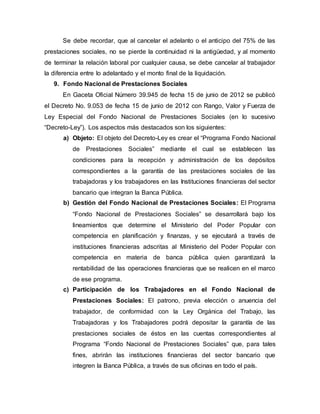 Se debe recordar, que al cancelar el adelanto o el anticipo del 75% de las
prestaciones sociales, no se pierde la continuidad ni la antigüedad, y al momento
de terminar la relación laboral por cualquier causa, se debe cancelar al trabajador
la diferencia entre lo adelantado y el monto final de la liquidación.
9. Fondo Nacional de Prestaciones Sociales
En Gaceta Oficial Número 39.945 de fecha 15 de junio de 2012 se publicó
el Decreto No. 9.053 de fecha 15 de junio de 2012 con Rango, Valor y Fuerza de
Ley Especial del Fondo Nacional de Prestaciones Sociales (en lo sucesivo
“Decreto-Ley”). Los aspectos más destacados son los siguientes:
a) Objeto: El objeto del Decreto-Ley es crear el “Programa Fondo Nacional
de Prestaciones Sociales” mediante el cual se establecen las
condiciones para la recepción y administración de los depósitos
correspondientes a la garantía de las prestaciones sociales de las
trabajadoras y los trabajadores en las Instituciones financieras del sector
bancario que integran la Banca Pública.
b) Gestión del Fondo Nacional de Prestaciones Sociales: El Programa
“Fondo Nacional de Prestaciones Sociales” se desarrollará bajo los
lineamientos que determine el Ministerio del Poder Popular con
competencia en planificación y finanzas, y se ejecutará a través de
instituciones financieras adscritas al Ministerio del Poder Popular con
competencia en materia de banca pública quien garantizará la
rentabilidad de las operaciones financieras que se realicen en el marco
de ese programa.
c) Participación de los Trabajadores en el Fondo Nacional de
Prestaciones Sociales: El patrono, previa elección o anuencia del
trabajador, de conformidad con la Ley Orgánica del Trabajo, las
Trabajadoras y los Trabajadores podrá depositar la garantía de las
prestaciones sociales de éstos en las cuentas correspondientes al
Programa “Fondo Nacional de Prestaciones Sociales” que, para tales
fines, abrirán las instituciones financieras del sector bancario que
integren la Banca Pública, a través de sus oficinas en todo el país.
 