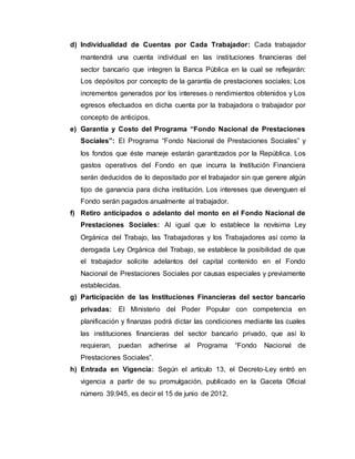 d) Individualidad de Cuentas por Cada Trabajador: Cada trabajador
mantendrá una cuenta individual en las instituciones financieras del
sector bancario que integren la Banca Pública en la cual se reflejarán:
Los depósitos por concepto de la garantía de prestaciones sociales; Los
incrementos generados por los intereses o rendimientos obtenidos y Los
egresos efectuados en dicha cuenta por la trabajadora o trabajador por
concepto de anticipos.
e) Garantía y Costo del Programa “Fondo Nacional de Prestaciones
Sociales”: El Programa “Fondo Nacional de Prestaciones Sociales” y
los fondos que éste maneje estarán garantizados por la República. Los
gastos operativos del Fondo en que incurra la Institución Financiera
serán deducidos de lo depositado por el trabajador sin que genere algún
tipo de ganancia para dicha institución. Los intereses que devenguen el
Fondo serán pagados anualmente al trabajador.
f) Retiro anticipados o adelanto del monto en el Fondo Nacional de
Prestaciones Sociales: Al igual que lo establece la novísima Ley
Orgánica del Trabajo, las Trabajadoras y los Trabajadores así como la
derogada Ley Orgánica del Trabajo, se establece la posibilidad de que
el trabajador solicite adelantos del capital contenido en el Fondo
Nacional de Prestaciones Sociales por causas especiales y previamente
establecidas.
g) Participación de las Instituciones Financieras del sector bancario
privadas: El Ministerio del Poder Popular con competencia en
planificación y finanzas podrá dictar las condiciones mediante las cuales
las instituciones financieras del sector bancario privado, que así lo
requieran, puedan adherirse al Programa “Fondo Nacional de
Prestaciones Sociales”.
h) Entrada en Vigencia: Según el artículo 13, el Decreto-Ley entró en
vigencia a partir de su promulgación, publicado en la Gaceta Oficial
número 39.945, es decir el 15 de junio de 2012.
 