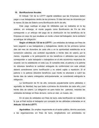 10. Bonificaciones Anuales
El Artículo 132 de la LOTTT vigente establece que las Empresas deben
pagar a sus trabajadores dentro de los primeros 15 días del mes de diciembre por
lo menos 30 días de Salario como Bonificación de fin de año.
Este pago sustituye al pago de Utilidades que se realizaba en la ley
anterior, sin embargo, el monto pagado como Bonificación de Fin de Año
corresponde a un anticipo del pago de la distribución de los beneficios de la
Empresa en caso de que resultase un monto a favor del trabajador, de lo contrario
se extingue tal obligación.
Según el Artículo 132 de la LOTTT: Las entidades de trabajo con fines de
lucro pagarán a sus trabajadores y trabajadoras, dentro de los primeros quince
días del mes de diciembre de cada año o en la oportunidad establecida en la
convención colectiva, una cantidad equivalente a treinta días de salario, por lo
menos, imputable a la participación en los beneficios o utilidades que pudiera
corresponder a cada trabajador o trabajadora en el año económico respectivo de
acuerdo con lo establecido en esta Ley. Si cumplido éste, el patrono o la patrona
no obtuviere beneficio la cantidad entregada de conformidad con este artículo
deberá considerarse como bonificación y no estará sujeta a repetición. Si el
patrono o la patrona obtuviere beneficios cuyo monto no alcanzare a cubrir los
treinta días de salario entregados anticipadamente, se considerará extinguida la
obligación.
La bonificación de fin de año, conocida popularmente como utilidades o
aguinaldo de Navidad, hay que darla a primeros de diciembre de cada año y son
treinta días de salario. La obligación es para todos los patronos, incluidas las
entidades de trabajo sin fines de lucro, como un club, un museo, etc.
En el caso de entidades con fines de lucro, esta bonificación se restará de
lo que al final reciba el trabajador por concepto de las utilidades ordenadas en el
Artículo 133 de la LOTTT.
Aguinaldos: Se emplea mayormente en el sector público, término asociado
a las organizaciones sin fines de lucro, empleadores con actividades no
 