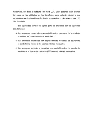 mercantiles, con base el Artículo 184 de la LOT. Estos patronos están exentos
del pago de las utilidades en los beneficios, pero deberán otorgar a sus
trabajadores una bonificación de fin de año equivalente a por lo menos quince (15)
días de salario.
Los aguinaldos también se aplica para las empresas con las siguientes
características:
a) Las empresas comerciales cuyo capital invertido no exceda del equivalente
a sesenta (60) salarios mínimos mensuales.
b) Las empresas industriales cuyo capital invertido no exceda del equivalente
a ciento treinta y cinco (135) salarios mínimos mensuales.
c) Las empresas agrícolas y pecuarias cuyo capital invertido no exceda del
equivalente a doscientos cincuenta (250) salarios mínimos mensuales.
 