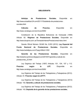 BIBLIOGRAFÍA
Anticipo de Prestaciones Sociales. Disponible en:
http://www.actualidad-24.com/2011/10/adelanto-de-prestaciones-
sociales.html
Cálculos de Preaviso. Disponible en:
http://www.venelogia.com/archivos/3085/
Constitución de la República Bolivariana de Venezuela (1999)
Artículo 92. Régimen de Prestaciones Sociales. Disponible en:
http://www.diazpino.com.ve/TemasdeInteres/Prestaciones/index.html
Gaceta Oficial Número 39.945 No. 9.053 (2012). Ley Especial del
Fondo Nacional de Prestaciones Sociales. Disponible en:
http://www.badellgrau.com/?pag=40&ct=1202
Garantía de las Prestaciones Sociales. Disponible en:
http://estudios-juridicos.blogspot.com/2016/01/garantia-y-calculo-de-
prestaciones_22.html
Ley Orgánica del Trabajo (1997) Artículos 101, 104, 107 y 112.
Preaviso según la LOT. Disponible en:
http://www.venelogia.com/archivos/3085/
Ley Orgánica del Trabajo de los Trabajadores y Trabajadoras (2012).
Artículo 81. Preaviso según la LOTTT.
Ley Orgánica del Trabajo de los Trabajadores y Trabajadoras (2012)
Artículo 142. Garantía y cálculo de prestaciones sociales.
Ley Orgánica del Trabajo de los Trabajadores y Trabajadoras (2012).
Artículo 143. Depósito de la garantía de las prestaciones sociales.
 