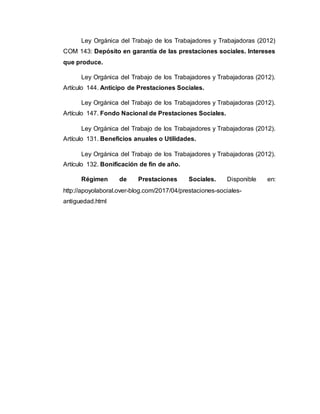 Ley Orgánica del Trabajo de los Trabajadores y Trabajadoras (2012)
COM 143: Depósito en garantía de las prestaciones sociales. Intereses
que produce.
Ley Orgánica del Trabajo de los Trabajadores y Trabajadoras (2012).
Artículo 144. Anticipo de Prestaciones Sociales.
Ley Orgánica del Trabajo de los Trabajadores y Trabajadoras (2012).
Artículo 147. Fondo Nacional de Prestaciones Sociales.
Ley Orgánica del Trabajo de los Trabajadores y Trabajadoras (2012).
Artículo 131. Beneficios anuales o Utilidades.
Ley Orgánica del Trabajo de los Trabajadores y Trabajadoras (2012).
Artículo 132. Bonificación de fin de año.
Régimen de Prestaciones Sociales. Disponible en:
http://apoyolaboral.over-blog.com/2017/04/prestaciones-sociales-
antiguedad.html
 