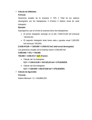  Cálculo de Utilidades
Fórmula:
Ganancias anuales de la empresa × 15% ÷ Total de los salarios
devengados por los trabajadores = (Factor) × Salario anual de cada
trabajador
Ejemplo:
Supongamos que en el año la empresa tiene dos trabajadores:
 El primer trabajador devengó en el año 1.638.412,80 bsf (mensual
136.534,40)
 El segundo trabajador tenía horas extra y ganaba anual 1.920.000
bsf (mensual 160.000)
[1.638.412,80 + 1.920.000 = 3.558.412 bsf, total anual devengado]
Las ganancias anuales de la empresa fueron 5.000.000 bsf
5.000.000 × 15% = 750.000
750.000 ÷ 3.558.412 = 0,21 (Factor)
 Cálculo del 1er trabajador:
0,21 × 1.638.412,80 = 345.325,20 bsf = UTILIDADES.
 Cálculo del 2do trabajador:
0,21 × 1.920.000 = 404.674,80 bsf = UTILIDADES.
 Cálculo de Aguinaldo
Fórmula:
Salario Mensual × 2 = AGUINALDO.
 