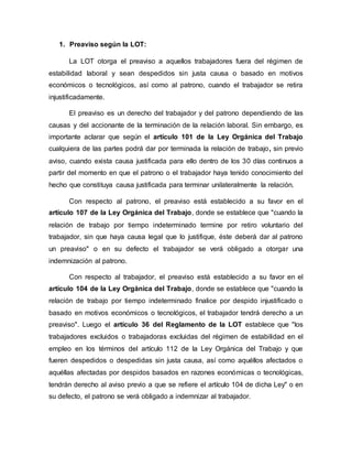 1. Preaviso según la LOT:
La LOT otorga el preaviso a aquellos trabajadores fuera del régimen de
estabilidad laboral y sean despedidos sin justa causa o basado en motivos
económicos o tecnológicos, así como al patrono, cuando el trabajador se retira
injustificadamente.
El preaviso es un derecho del trabajador y del patrono dependiendo de las
causas y del accionante de la terminación de la relación laboral. Sin embargo, es
importante aclarar que según el artículo 101 de la Ley Orgánica del Trabajo
cualquiera de las partes podrá dar por terminada la relación de trabajo, sin previo
aviso, cuando exista causa justificada para ello dentro de los 30 días continuos a
partir del momento en que el patrono o el trabajador haya tenido conocimiento del
hecho que constituya causa justificada para terminar unilateralmente la relación.
Con respecto al patrono, el preaviso está establecido a su favor en el
artículo 107 de la Ley Orgánica del Trabajo, donde se establece que "cuando la
relación de trabajo por tiempo indeterminado termine por retiro voluntario del
trabajador, sin que haya causa legal que lo justifique, éste deberá dar al patrono
un preaviso" o en su defecto el trabajador se verá obligado a otorgar una
indemnización al patrono.
Con respecto al trabajador, el preaviso está establecido a su favor en el
artículo 104 de la Ley Orgánica del Trabajo, donde se establece que "cuando la
relación de trabajo por tiempo indeterminado finalice por despido injustificado o
basado en motivos económicos o tecnológicos, el trabajador tendrá derecho a un
preaviso". Luego el artículo 36 del Reglamento de la LOT establece que "los
trabajadores excluidos o trabajadoras excluidas del régimen de estabilidad en el
empleo en los términos del artículo 112 de la Ley Orgánica del Trabajo y que
fueren despedidos o despedidas sin justa causa, así como aquéllos afectados o
aquéllas afectadas por despidos basados en razones económicas o tecnológicas,
tendrán derecho al aviso previo a que se refiere el artículo 104 de dicha Ley" o en
su defecto, el patrono se verá obligado a indemnizar al trabajador.
 