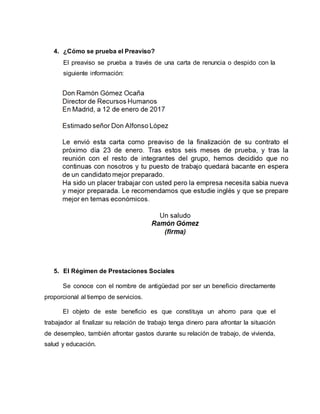 4. ¿Cómo se prueba el Preaviso?
El preaviso se prueba a través de una carta de renuncia o despido con la
siguiente información:
5. El Régimen de Prestaciones Sociales
Se conoce con el nombre de antigüedad por ser un beneficio directamente
proporcional al tiempo de servicios.
El objeto de este beneficio es que constituya un ahorro para que el
trabajador al finalizar su relación de trabajo tenga dinero para afrontar la situación
de desempleo, también afrontar gastos durante su relación de trabajo, de vivienda,
salud y educación.
 