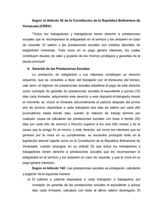 Según el Artículo 92 de la Constitución de la República Bolivariana de
Venezuela (CRBV):
"Todos los trabajadores y trabajadoras tienen derecho a prestaciones
sociales que le recompensen la antigüedad en el servicio y los amparen en caso
de cesantía. El salario y las prestaciones sociales son créditos laborales de
exigibilidad inmediata. Toda mora en su pago genera intereses, los cuales
constituyen deudas de valor y gozarán de los mismos privilegios y garantías de la
deuda principal"
6. Garantía de las Prestaciones Sociales
La prestación de antigüedad y sus intereses constituyen un derecho
adquirido, que se consolida a favor del trabajador por el transcurso del tiempo,
vale decir, el régimen de prestaciones sociales establece el pago de este derecho
como concepto de garantía de prestaciones sociales el equivalente a quince (15)
días cada trimestre, adquiriendo este derecho a este depositó el trabajador desde
el momento de iniciar el trimestre adicionalmente el patrono después del primer
año de servicio depositará a cada trabajador dos días de salario por cada año
acumulativos hasta treinta días, cuando la relación de trabajo termine por
cualquier causa se calcularan las prestaciones sociales con base a treinta (30)
días por cada año de servicio o fracción superior a los seis (06) meses y de la
causa que le ponga fin al mismo; y este derecho, así como los intereses que se
generan por la mora en su cumplimiento, se encuentra protegido tanto en la
legislación laboral vigente como en la Constitución de la República Bolivariana de
Venezuela, cuando propugna en su artículo 92 que todos los trabajadores y
trabajadoras tienen derecho a prestaciones sociales que les recompensen la
antigüedad en el servicio y los amparen en caso de cesantía, y que la mora en su
pago genera intereses.
Según el Artículo 142: Las prestaciones sociales se protegerán, calcularán
y pagarán de la siguiente manera:
a) El patrono o patrona depositará a cada trabajador o trabajadora por
concepto de garantía de las prestaciones sociales el equivalente a quince
días cada trimestre, calculado con base al último salario devengado. El
 