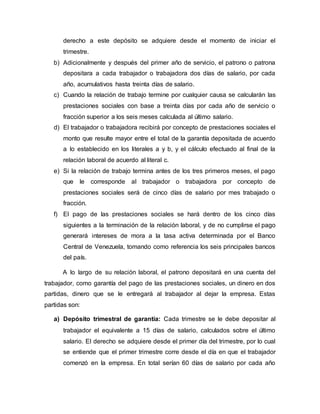 derecho a este depósito se adquiere desde el momento de iniciar el
trimestre.
b) Adicionalmente y después del primer año de servicio, el patrono o patrona
depositara a cada trabajador o trabajadora dos días de salario, por cada
año, acumulativos hasta treinta días de salario.
c) Cuando la relación de trabajo termine por cualquier causa se calcularán las
prestaciones sociales con base a treinta días por cada año de servicio o
fracción superior a los seis meses calculada al último salario.
d) El trabajador o trabajadora recibirá por concepto de prestaciones sociales el
monto que resulte mayor entre el total de la garantía depositada de acuerdo
a lo establecido en los literales a y b, y el cálculo efectuado al final de la
relación laboral de acuerdo al literal c.
e) Si la relación de trabajo termina antes de los tres primeros meses, el pago
que le corresponde al trabajador o trabajadora por concepto de
prestaciones sociales será de cinco días de salario por mes trabajado o
fracción.
f) El pago de las prestaciones sociales se hará dentro de los cinco días
siguientes a la terminación de la relación laboral, y de no cumplirse el pago
generará intereses de mora a la tasa activa determinada por el Banco
Central de Venezuela, tomando como referencia los seis principales bancos
del país.
A lo largo de su relación laboral, el patrono depositará en una cuenta del
trabajador, como garantía del pago de las prestaciones sociales, un dinero en dos
partidas, dinero que se le entregará al trabajador al dejar la empresa. Estas
partidas son:
a) Depósito trimestral de garantía: Cada trimestre se le debe depositar al
trabajador el equivalente a 15 días de salario, calculados sobre el último
salario. El derecho se adquiere desde el primer día del trimestre, por lo cual
se entiende que el primer trimestre corre desde el día en que el trabajador
comenzó en la empresa. En total serían 60 días de salario por cada año
 