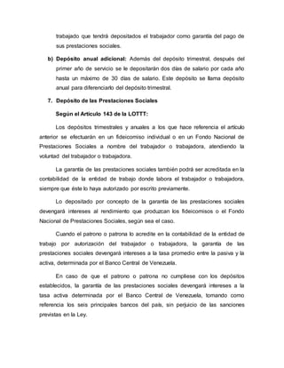trabajado que tendrá depositados el trabajador como garantía del pago de
sus prestaciones sociales.
b) Depósito anual adicional: Además del depósito trimestral, después del
primer año de servicio se le depositarán dos días de salario por cada año
hasta un máximo de 30 días de salario. Este depósito se llama depósito
anual para diferenciarlo del depósito trimestral.
7. Depósito de las Prestaciones Sociales
Según el Artículo 143 de la LOTTT:
Los depósitos trimestrales y anuales a los que hace referencia el artículo
anterior se efectuarán en un fideicomiso individual o en un Fondo Nacional de
Prestaciones Sociales a nombre del trabajador o trabajadora, atendiendo la
voluntad del trabajador o trabajadora.
La garantía de las prestaciones sociales también podrá ser acreditada en la
contabilidad de la entidad de trabajo donde labora el trabajador o trabajadora,
siempre que éste lo haya autorizado por escrito previamente.
Lo depositado por concepto de la garantía de las prestaciones sociales
devengará intereses al rendimiento que produzcan los fideicomisos o el Fondo
Nacional de Prestaciones Sociales, según sea el caso.
Cuando el patrono o patrona lo acredite en la contabilidad de la entidad de
trabajo por autorización del trabajador o trabajadora, la garantía de las
prestaciones sociales devengará intereses a la tasa promedio entre la pasiva y la
activa, determinada por el Banco Central de Venezuela.
En caso de que el patrono o patrona no cumpliese con los depósitos
establecidos, la garantía de las prestaciones sociales devengará intereses a la
tasa activa determinada por el Banco Central de Venezuela, tomando como
referencia los seis principales bancos del país, sin perjuicio de las sanciones
previstas en la Ley.
 