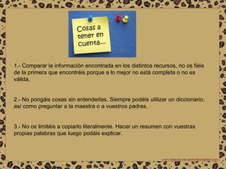 1.- Comparar la información encontrada en los distintos recursos, no os fiéis de la primera que encontréis porque a lo mejor no está completa o no es válida. 2.- No pongáis cosas sin entenderlas. Siempre podéis utilizar un diccionario, así como preguntar a la maestra o a vuestros padres. 3.- No os limitéis a copiarlo literalmente. Hacer un resumen con vuestras propias palabras que luego podáis explicar. 