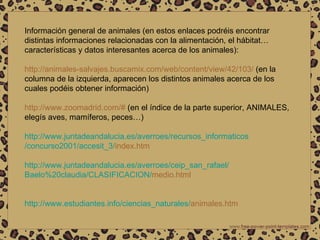 Información general de animales (en estos enlaces podréis encontrar distintas informaciones relacionadas con la alimentación, el hábitat…características y datos interesantes acerca de los animales): http://animales-salvajes.buscamix.com/web/content/view/42/103/  (en la columna de la izquierda, aparecen los distintos animales acerca de los cuales podéis obtener información) http://www.zoomadrid.com/#  (en el índice de la parte superior, ANIMALES, elegís aves, mamíferos, peces…) http :// www.juntadeandalucia.es / averroes / recursos_informaticos /concurso2001/ accesit _3/ index.htm   http :// www.juntadeandalucia.es / averroes / ceip_san_rafael / Baelo%20claudia /CLASIFICACION/ medio.html   http :// www.estudiantes.info / ciencias_naturales / animales.htm   