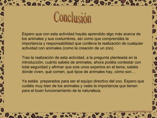 Conclusión Espero que con esta actividad hayáis aprendido algo más acerca de los animales y sus costumbres, así como que comprendáis la importancia y responsabilidad que conlleva la realización de cualquier actividad con animales (como la creación de un zoo). Tras la realización de esta actividad, a la pregunta planteada en la introducción, cuánto sabéis de animales, ahora podéis contestar con total seguridad y afirmar que sois unos expertos en el tema, sabéis dónde viven, qué comen, qué tipos de animales hay, cómo son… Ya estáis  preparados para ser el equipo directivo del zoo. Espero que cuidéis muy bien de los animales y veáis la importancia que tienen para el buen funcionamiento de la naturaleza. 