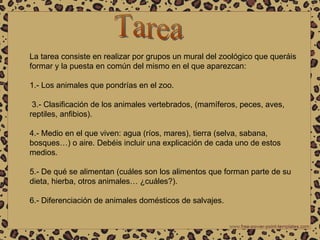 Tarea La tarea consiste en realizar por grupos un mural del zoológico que queráis formar y la puesta en común del mismo en el que aparezcan: 1.- Los animales que pondrías en el zoo.  3.- Clasificación de los animales vertebrados, (mamíferos, peces, aves, reptiles, anfibios). 4.- Medio en el que viven: agua (ríos, mares), tierra (selva, sabana, bosques…) o aire. Debéis incluir una explicación de cada uno de estos medios. 5.- De qué se alimentan (cuáles son los alimentos que forman parte de su dieta, hierba, otros animales… ¿cuáles?). 6.- Diferenciación de animales domésticos de salvajes.  