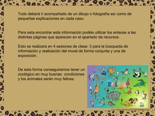 Todo deberá ir acompañado de un dibujo o fotografía así como de pequeñas explicaciones en cada caso. Para esta encontrar esta información podéis utilizar los enlaces a las distintas páginas que aparecen en el apartado de recursos.  Esto se realizara en 4 sesiones de clase: 3 para la búsqueda de información y realización del mural de forma conjunta y una de exposición. De esta forma conseguiremos tener un zoológico en muy buenas  condiciones  y los animales serán muy felices. 