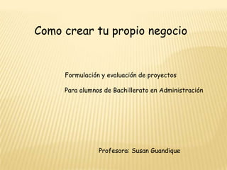      Como crear tu propio negocio Formulación y evaluación de proyectos                         Para alumnos de Bachillerato en Administración                                            Profesora: Susan Guandique 