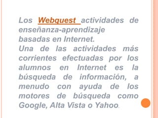 Los Webquest actividades de enseñanza-aprendizaje basadas en Internet.Una de las actividades más corrientes efectuadas por los alumnos en Internet es la búsqueda de información, a menudo con ayuda de los motores de búsqueda como Google, Alta Vista o Yahoo. 