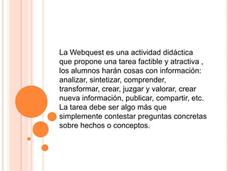 La Webquest es una actividad didáctica que propone una tarea factible y atractiva , los alumnos harán cosas con información: analizar, sintetizar, comprender, transformar, crear, juzgar y valorar, crear nueva información, publicar, compartir, etc. La tarea debe ser algo más que simplemente contestar preguntas concretas sobre hechos o conceptos.