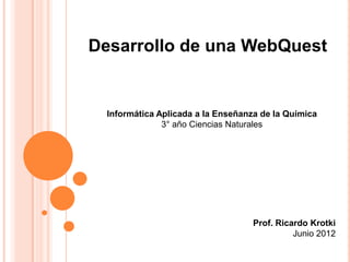 Desarrollo de una WebQuest


  Informática Aplicada a la Enseñanza de la Química
               3° año Ciencias Naturales




                                    Prof. Ricardo Krotki
                                              Junio 2012
 