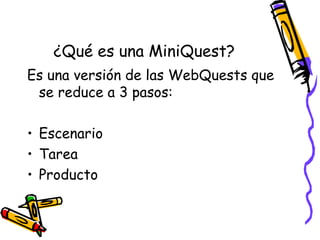 ¿Qué es una MiniQuest?
Es una versión de las WebQuests que
 se reduce a 3 pasos:

• Escenario
• Tarea
• Producto
 