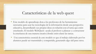 Características de la web quest
• Este modelo de aprendizaje dota a los profesores de las herramientas
necesarias para usar las tecnologías de la información desde una perspectiva
educativa, desarrollando sus propias ideas en relación con el tema que estén
enseñando. El modelo WebQuest ayuda al profesor a planear y a estructurar
la enseñanza de una manera creativa donde estén claras las tareas.
• Una característica esencial de este modelo es que el trabajo elaborado por los
alumnos puede ser transmitido y compartido, generando algo útil para otros.
 