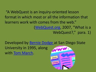 “A WebQuest is an inquiry-oriented lesson
format in which most or all the information that
learners work with comes from the web.”
                (WebQuest.org, 2007, “What is a
                            WebQuest?,” para. 1)

Developed by Bernie Dodge at San Diego State
University in 1995, along
with Tom March.
 