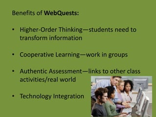 Benefits of WebQuests:

• Higher-Order Thinking—students need to
  transform information

• Cooperative Learning—work in groups

• Authentic Assessment—links to other class
  activities/real world

• Technology Integration
 