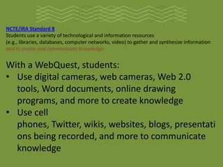 NCTE/IRA Standard 8
Students use a variety of technological and information resources
(e.g., libraries, databases, computer networks, video) to gather and synthesize information
and to create and communicate knowledge.


With a WebQuest, students:
• Use digital cameras, web cameras, Web 2.0
  tools, Word documents, online drawing
  programs, and more to create knowledge
• Use cell
  phones, Twitter, wikis, websites, blogs, presentati
  ons being recorded, and more to communicate
  knowledge
 