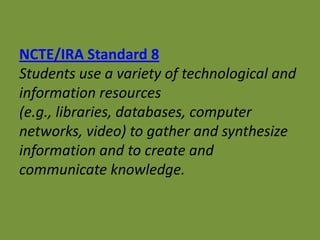 NCTE/IRA Standard 8
Students use a variety of technological and
information resources
(e.g., libraries, databases, computer
networks, video) to gather and synthesize
information and to create and
communicate knowledge.
 
