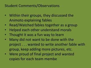 Student Comments/Observations

• Within their groups, they discussed the
  Animoto explaining fables
• Read/Watched fables together as a group
• Helped each other understand morals
• Thought it was a fun way to learn
• Many did not want to be done with the
  project . . . wanted to write another fable with
  group, keep adding more pictures, etc.
• Were proud of final project and wanted
  copies for each team membe
 