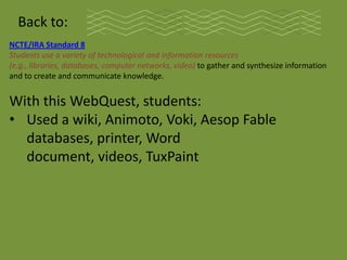 Back to:
NCTE/IRA Standard 8
Students use a variety of technological and information resources
(e.g., libraries, databases, computer networks, video) to gather and synthesize information
and to create and communicate knowledge.


With this WebQuest, students:
• Used a wiki, Animoto, Voki, Aesop Fable
  databases, printer, Word
  document, videos, TuxPaint
 