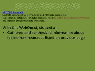 NCTE/IRA Standard 8
Students use a variety of technological and information resources
(e.g., libraries, databases, computer networks, video) to gather and synthesize information
and to create and communicate knowledge.


With this WebQuest, students:
• Gathered and synthesized information about
  fables from resources listed on previous page
 