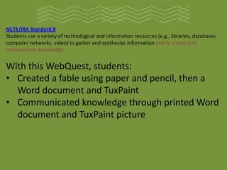 NCTE/IRA Standard 8
Students use a variety of technological and information resources (e.g., libraries, databases,
computer networks, video) to gather and synthesize information and to create and
communicate knowledge.


With this WebQuest, students:
• Created a fable using paper and pencil, then a
  Word document and TuxPaint
• Communicated knowledge through printed Word
  document and TuxPaint picture
 