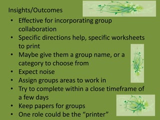 Insights/Outcomes
 • Effective for incorporating group
    collaboration
 • Specific directions help, specific worksheets
    to print
 • Maybe give them a group name, or a
    category to choose from
 • Expect noise
 • Assign groups areas to work in
 • Try to complete within a close timeframe of
    a few days
 • Keep papers for groups
 • One role could be the “printer”
 
