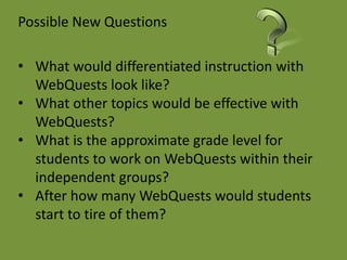 Possible New Questions

• What would differentiated instruction with
  WebQuests look like?
• What other topics would be effective with
  WebQuests?
• What is the approximate grade level for
  students to work on WebQuests within their
  independent groups?
• After how many WebQuests would students
  start to tire of them?
 